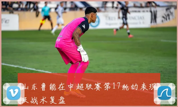 山东鲁能在中超联赛第17轮的表现及战术复盘