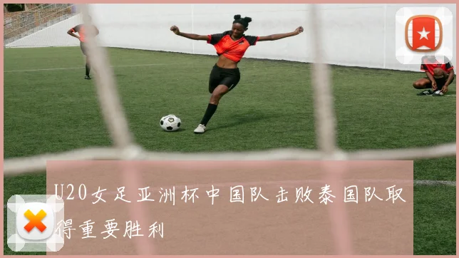 U20女足亚洲杯中国队击败泰国队取得重要胜利